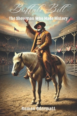 Buffalo Bill - The Showman Who Made History (Volume 4 of 4): Wild West show, European tours, private life, decline, legacy 1877-1917 by Odermatt, Roman
