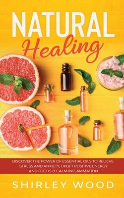 Natural Healing: Discover The Power of Essential Oils to Relieve Stress and Anxiety, Uplift Positive Energy and Focus & Calm Inflammati by Wood, Shirley