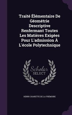 Traité Élémentaire De Géométrie Descriptive Renfermant Toutes Les Matières Exigées Pour L'admission À L'école Polytechnique by de la Frémoire, Henri Charette