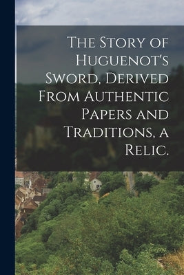 The Story of Huguenot's Sword, Derived From Authentic Papers and Traditions, a Relic. by Anonymous