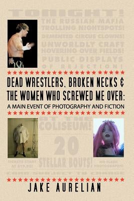 Dead Wrestlers, Broken Necks & the Women Who Screwed Me Over: A Main Event of Fiction & Photography by Aurelian, Jake