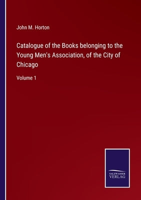 Catalogue of the Books belonging to the Young Men's Association, of the City of Chicago: Volume 1 by Horton, John M.