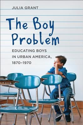 The Boy Problem: Educating Boys in Urban America, 1870-1970 by Grant, Julia