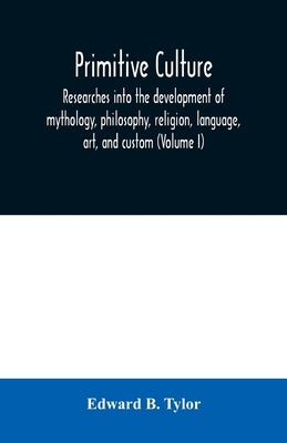 Primitive culture: researches into the development of mythology, philosophy, religion, language, art, and custom (Volume I) by B. Tylor, Edward