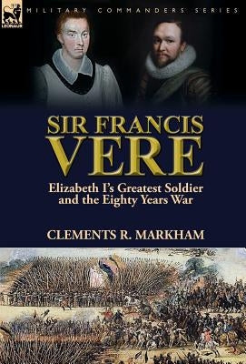 Sir Francis Vere: Elizabeth I's Greatest Soldier and the Eighty Years War by Markham, Clements R.