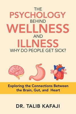 The Psychology Behind Wellness and Illness Why Do People Get Sick?: Exploring the Connections Between the Brain, Gut, and Heart by Kafaji, Talib