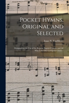 Pocket Hymns, Original and Selected: Designed for the Use of the Regular Baptist Church, and All Who Love Our Lord Jesus Christ / by Vanmeter, Isaac N.