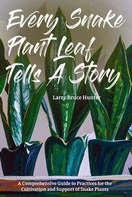 Every Snake Plant Leaf Tells A Story: A Comprehensive Guide to Practices for the Cultivation and Support of Snake Plants by Hunter, Larry Bruce