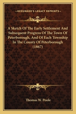 A Sketch Of The Early Settlement And Subsequent Progress Of The Town Of Peterborough, And Of Each Township In The County Of Peterborough (1867) by Poole, Thomas W.
