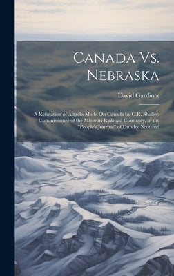 Canada Vs. Nebraska: A Refutation of Attacks Made On Canada by C.R. Shaller, Commissioner of the Missouri Railroad Company, in the "People' by Gardiner, David