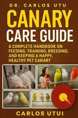 Canary Care Guide: A Complete Handbook on Feeding, Training, Breeding, and Keeping a Happy, Healthy Pet Canary by Dr Carlos Utu