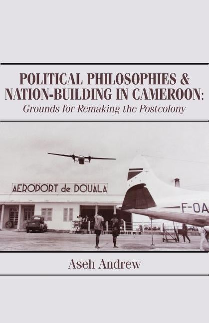 Political Philosophies and Nation-Building in Cameroon: Grounds for Remaking the Postcolony by Andrew, Aseh