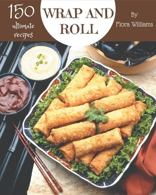 150 Ultimate Wrap and Roll Recipes: Explore Wrap and Roll Cookbook NOW! by Williams, Flora