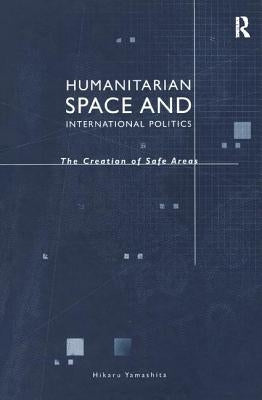 Humanitarian Space and International Politics: The Creation of Safe Areas by Yamashita, Hikaru