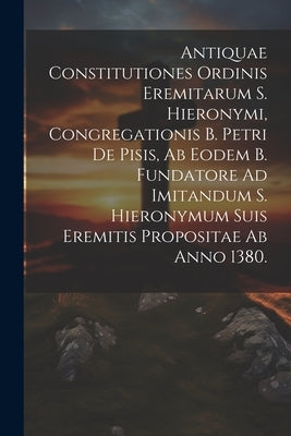 Antiquae Constitutiones Ordinis Eremitarum S. Hieronymi, Congregationis B. Petri De Pisis, Ab Eodem B. Fundatore Ad Imitandum S. Hieronymum Suis Eremi by Anonymous