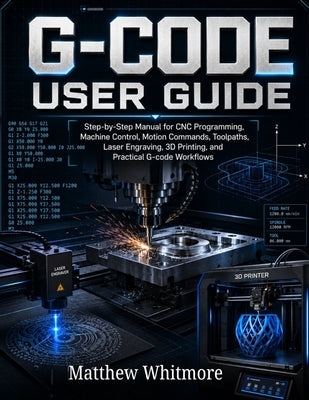 G-code User Guide: Step-by-Step Manual for CNC Programming, Machine Control, Motion Commands, Toolpaths, Laser Engraving, 3D Printing, and Practical W by Whitmore, Matthew