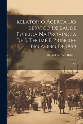 Relatorio Ácerca do Serviço de Saude Publica na Provincia de S. Thomé e Principe no Anno de 1869: Co by Ribeiro, Manuel Ferreira