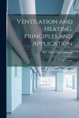 Ventilation and Heating, Principles and Application: A Treatise by B F Sturtevant Company