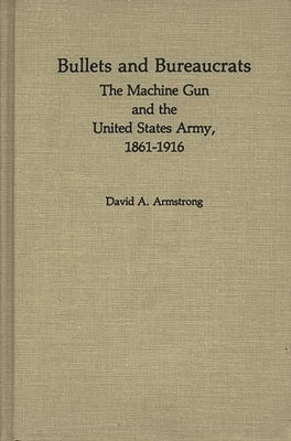 Bullets and Bureaucrats: The Machine Gun and the United States Army, 1861-1916 by Armstrong, David
