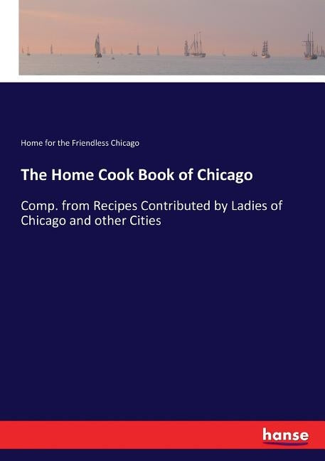 The Home Cook Book of Chicago: Comp. from Recipes Contributed by Ladies of Chicago and other Cities by Chicago, Home For the Friendless