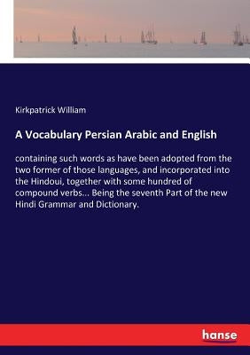 A Vocabulary Persian Arabic and English: containing such words as have been adopted from the two former of those languages, and incorporated into the by William, Kirkpatrick