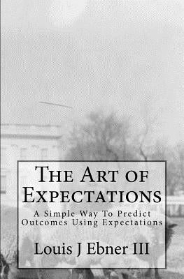 The Art of Expectations: A Simple Way To Predict Outcomes Using Expectations by Ebner III, Louis J.
