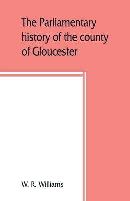 The parliamentary history of the county of Gloucester, including the cities of Bristol and Gloucester, and the boroughs of Cheltenham, Cirencester, St by R. Williams, W.