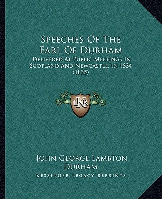 Speeches Of The Earl Of Durham: Delivered At Public Meetings In Scotland And Newcastle, In 1834 (1835) by Durham, John George Lambton