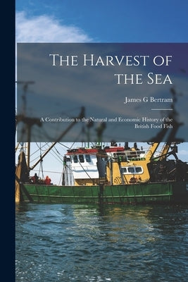 The Harvest of the Sea: A Contribution to the Natural and Economic History of the British Food Fish by Bertram, James G.