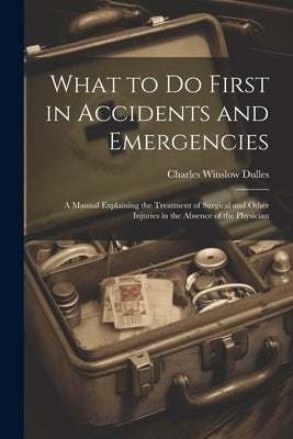 What to Do First in Accidents and Emergencies: A Manual Explaining the Treatment of Surgical and Other Injuries in the Absence of the Physician by Dulles, Charles Winslow