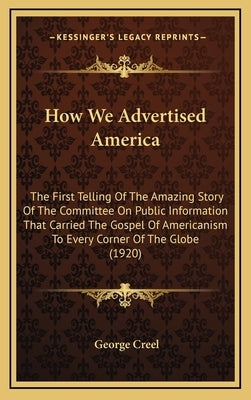How We Advertised America: The First Telling Of The Amazing Story Of The Committee On Public Information That Carried The Gospel Of Americanism T by Creel, George