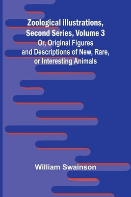 Zoological Illustrations, Second Series, Volume 3; Or, Original Figures and Descriptions of New, Rare, or Interesting Animals by Swainson, William