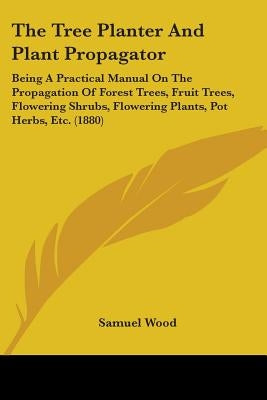 The Tree Planter And Plant Propagator: Being A Practical Manual On The Propagation Of Forest Trees, Fruit Trees, Flowering Shrubs, Flowering Plants, P by Wood, Samuel