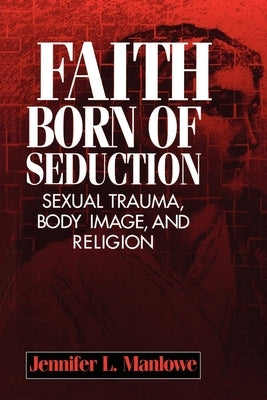 Faith Born of Seduction: Sexual Trauma, Body Image, and Religion by Manlowe, Jennifer L.