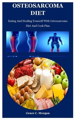 Osteosarcoma Diet: Eating And Healing Yourself With Osteosarcoma Diet And Cook Plan by C. Morgan, Grace