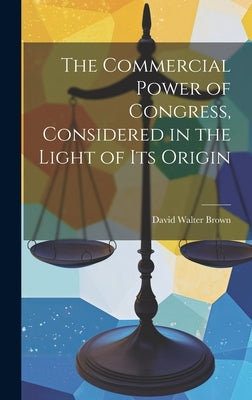 The Commercial Power of Congress, Considered in the Light of Its Origin by Brown, David Walter
