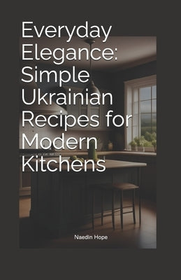 Everyday Elegance: Simple Ukrainian Recipes for Modern Kitchens by Hope, Naedin