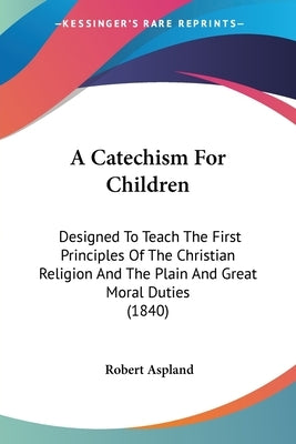 A Catechism For Children: Designed To Teach The First Principles Of The Christian Religion And The Plain And Great Moral Duties (1840) by Aspland, Robert
