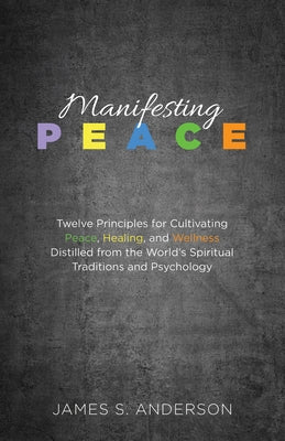 Manifesting Peace: Twelve Principles for Cultivating Peace, Healing, and Wellness Distilled from the World's Spiritual Traditions and Psychology by Anderson, James S.