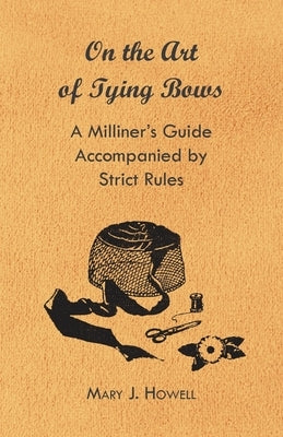 On the Art of Tying Bows - A Milliner's Guide Accompanied by Strict Rules by Howell, Mary J.