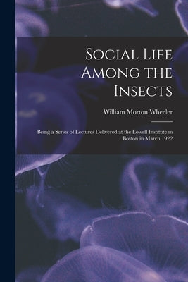 Social Life Among the Insects: Being a Series of Lectures Delivered at the Lowell Institute in Boston in March 1922 by Wheeler, William Morton 1865-1937