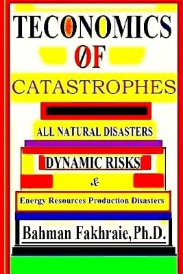 Teconomics Of Catastrophes: All natural Disasters, Dynamic risks & Energy Resource Production Disasters, by Fakhraie Phd, Bahman