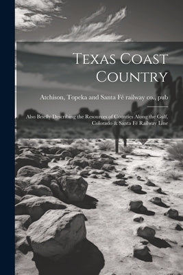 Texas Coast Country; Also Briefly Describing the Resources of Counties Along the Gulf, Colorado & Santa Fé Railway Line by Atchison, Topeka And Santa Fé Railway C.