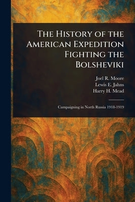 The History of the American Expedition Fighting the Bolsheviki by Moore, Joel R. (Joel Roscoe)