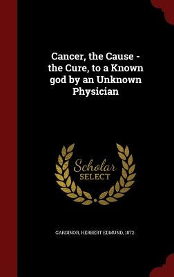 Cancer, the Cause - the Cure, to a Known god by an Unknown Physician by Gardinor, Herbert Edmund 1872-