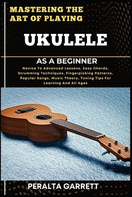 Mastering the Art of Playing Ukulele as a Beginner: Novice To Advanced Lessons, Easy Chords, Strumming Techniques, Fingerpicking Patterns, Popular Son by Garrett, Peralta