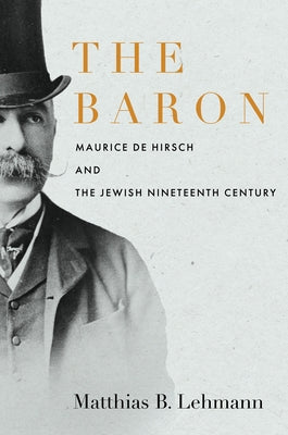 The Baron: Maurice de Hirsch and the Jewish Nineteenth Century by Lehmann, Matthias B.