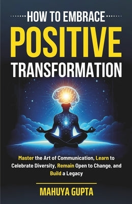 How to Embrace Positive Transformation: Master the Art of Communication, Learn to Celebrate Diversity, Remain Open to Change, and Build a Legacy by Gupta, Mahuya