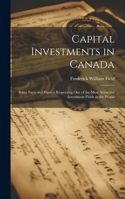 Capital Investments in Canada; Some Facts and Figures Respecting one of the Most Attractive Investment Fields in the World by Field, Frederick William
