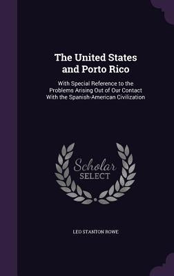 The United States and Porto Rico: With Special Reference to the Problems Arising Out of Our Contact With the Spanish-American Civilization by Rowe, Leo Stanton